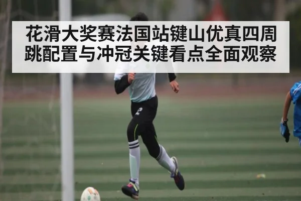 花滑大奖赛法国站键山优真四周跳配置与冲冠关键看点全面观察